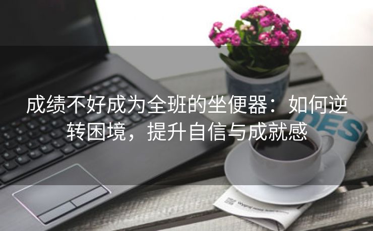 成绩不好成为全班的坐便器：如何逆转困境，提升自信与成就感