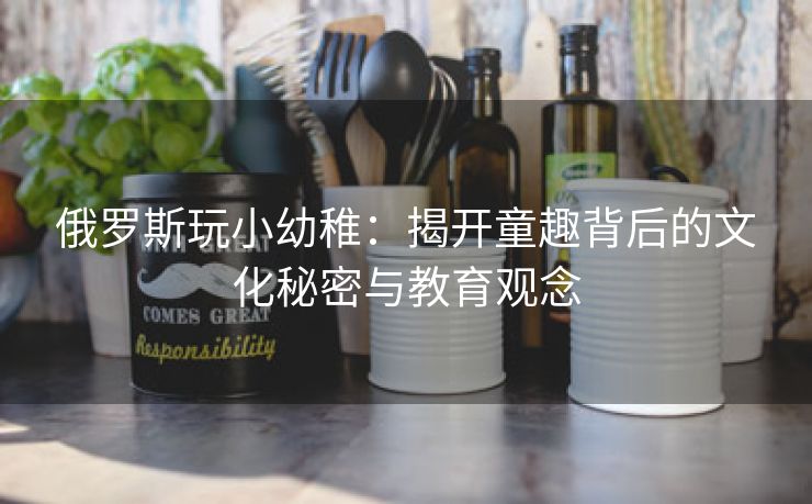 俄罗斯玩小幼稚：揭开童趣背后的文化秘密与教育观念