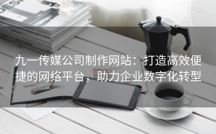 九一传媒公司制作网站：打造高效便捷的网络平台，助力企业数字化转型