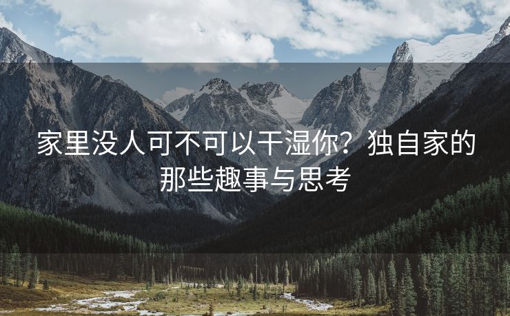 家里没人可不可以干湿你？独自家的那些趣事与思考