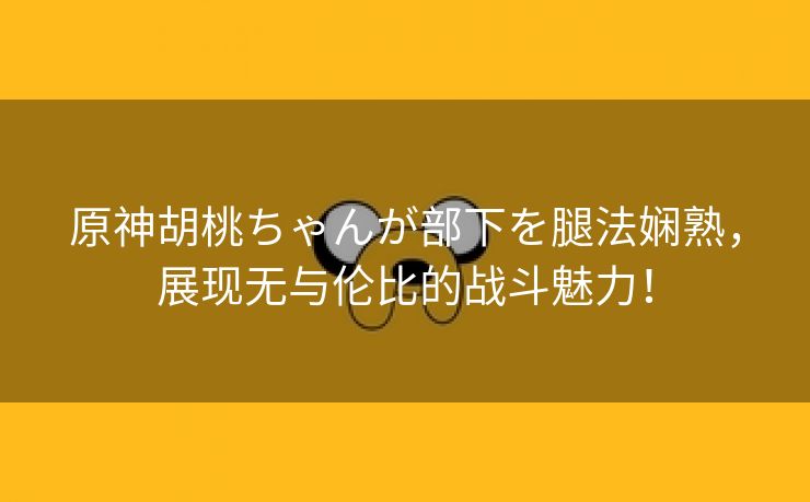 原神胡桃ちゃんが部下を腿法娴熟，展现无与伦比的战斗魅力！