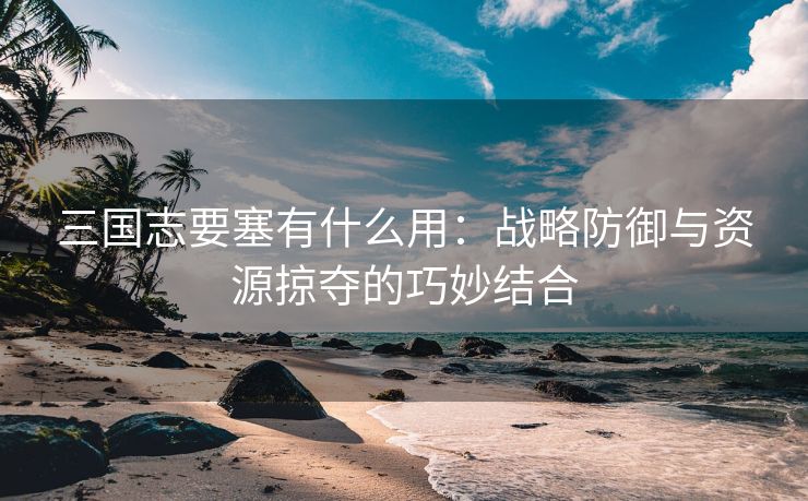 三国志要塞有什么用：战略防御与资源掠夺的巧妙结合