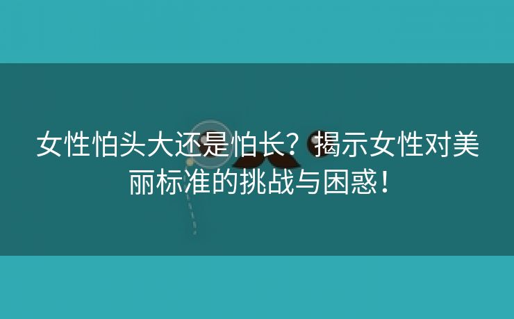 女性怕头大还是怕长？揭示女性对美丽标准的挑战与困惑！