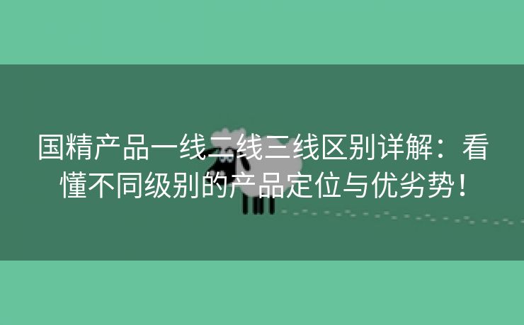 国精产品一线二线三线区别详解：看懂不同级别的产品定位与优劣势！