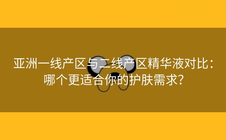 亚洲一线产区与二线产区精华液对比：哪个更适合你的护肤需求？