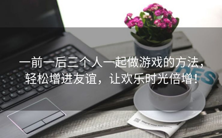 一前一后三个人一起做游戏的方法，轻松增进友谊，让欢乐时光倍增！
