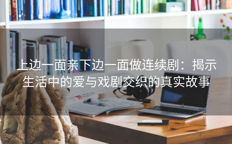 上边一面亲下边一面做连续剧：揭示生活中的爱与戏剧交织的真实故事