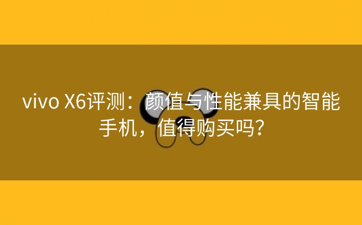 vivo X6评测：颜值与性能兼具的智能手机，值得购买吗？