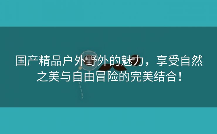 国产精品户外野外的魅力，享受自然之美与自由冒险的完美结合！