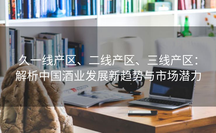 久一线产区、二线产区、三线产区：解析中国酒业发展新趋势与市场潜力