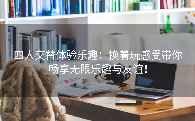 四人交替体验乐趣：换着玩感受带你畅享无限乐趣与友谊！