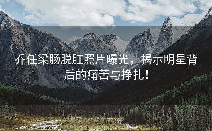 乔任梁肠脱肛照片曝光，揭示明星背后的痛苦与挣扎！