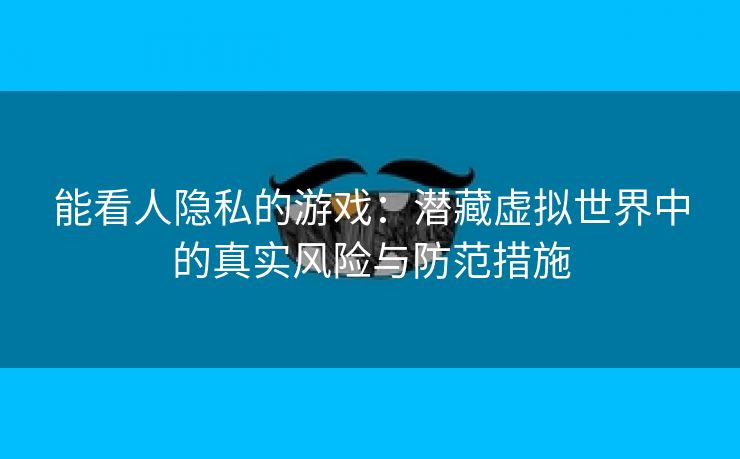 能看人隐私的游戏：潜藏虚拟世界中的真实风险与防范措施