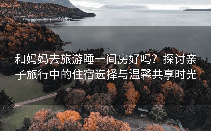 和妈妈去旅游睡一间房好吗？探讨亲子旅行中的住宿选择与温馨共享时光
