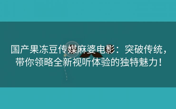 国产果冻豆传媒麻婆电影：突破传统，带你领略全新视听体验的独特魅力！