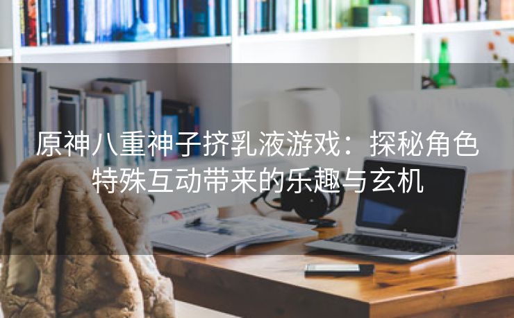 原神八重神子挤乳液游戏：探秘角色特殊互动带来的乐趣与玄机
