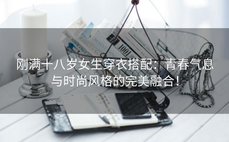 刚满十八岁女生穿衣搭配：青春气息与时尚风格的完美融合！