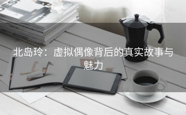 北岛玲：虚拟偶像背后的真实故事与魅力