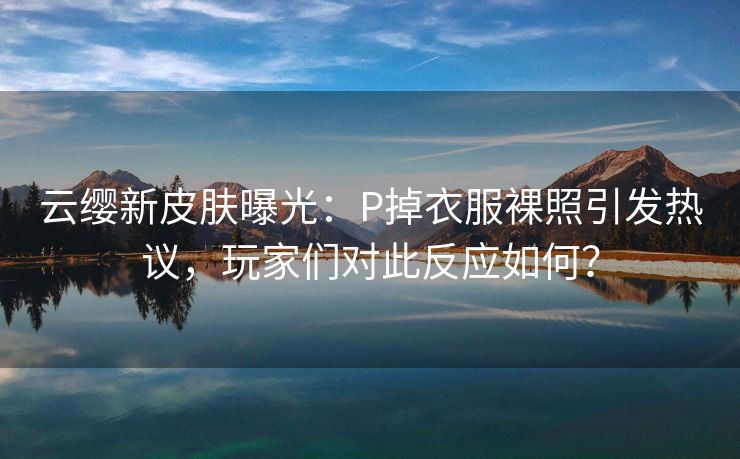 云缨新皮肤曝光：P掉衣服裸照引发热议，玩家们对此反应如何？