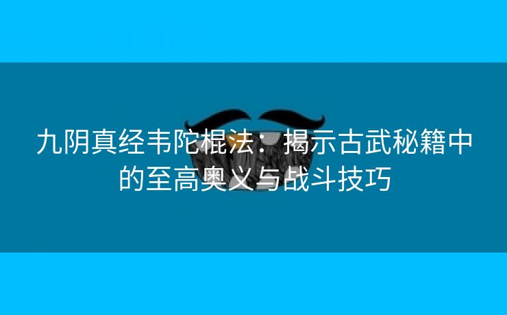 九阴真经韦陀棍法：揭示古武秘籍中的至高奥义与战斗技巧