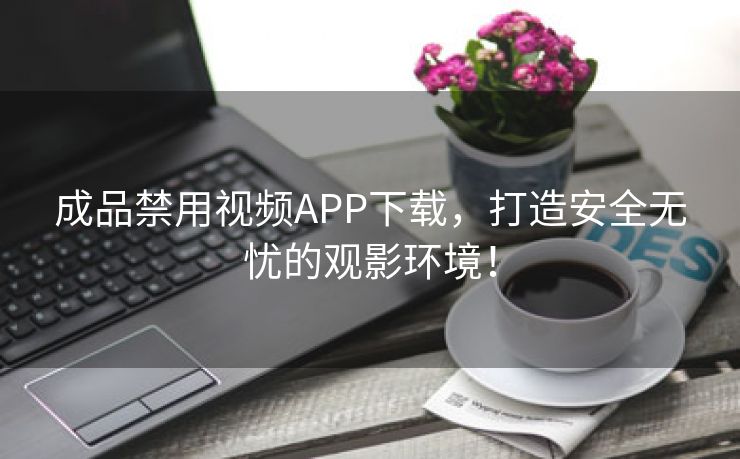 成品禁用视频APP下载，打造安全无忧的观影环境！