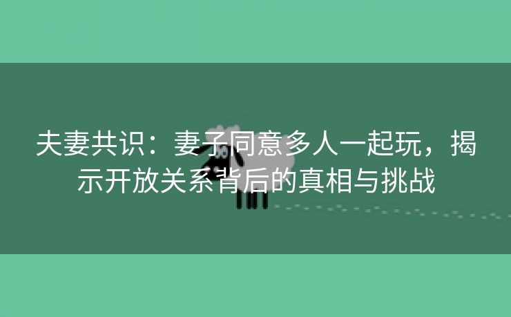 夫妻共识：妻子同意多人一起玩，揭示开放关系背后的真相与挑战