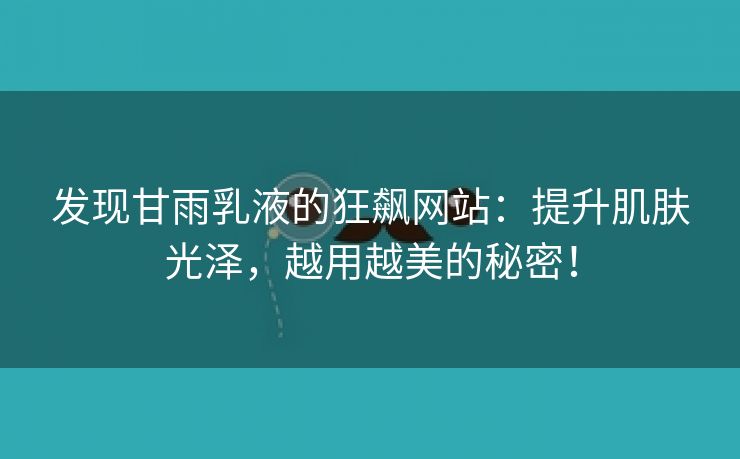 发现甘雨乳液的狂飙网站：提升肌肤光泽，越用越美的秘密！