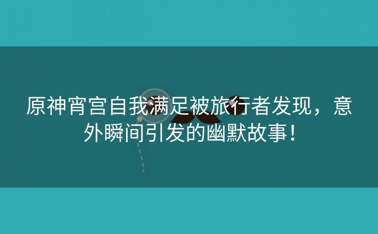原神宵宫自我满足被旅行者发现，意外瞬间引发的幽默故事！
