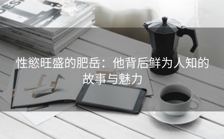性慾旺盛的肥岳：他背后鲜为人知的故事与魅力