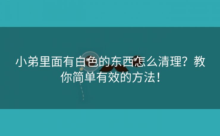 小弟里面有白色的东西怎么清理？教你简单有效的方法！