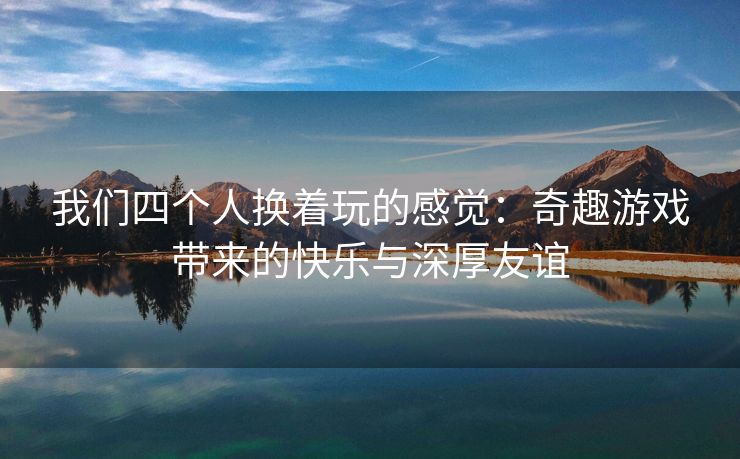 我们四个人换着玩的感觉：奇趣游戏带来的快乐与深厚友谊