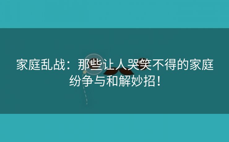 家庭乱战：那些让人哭笑不得的家庭纷争与和解妙招！