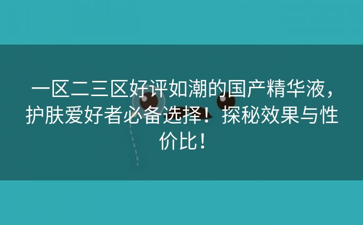 一区二三区好评如潮的国产精华液，护肤爱好者必备选择！探秘效果与性价比！