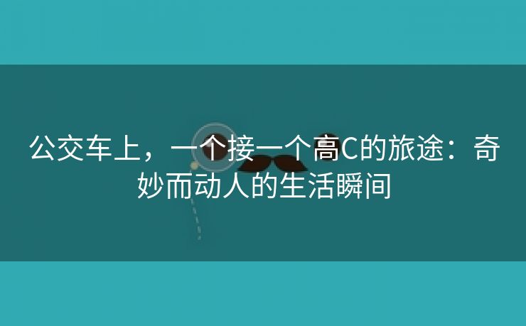 公交车上，一个接一个高C的旅途：奇妙而动人的生活瞬间