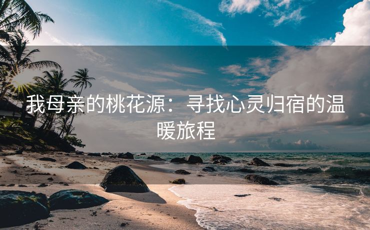 我母亲的桃花源：寻找心灵归宿的温暖旅程