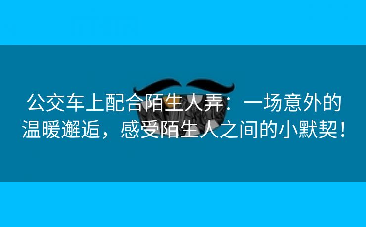 公交车上配合陌生人弄：一场意外的温暖邂逅，感受陌生人之间的小默契！