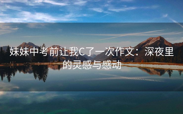 妹妹中考前让我C了一次作文：深夜里的灵感与感动