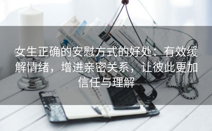 女生正确的安慰方式的好处：有效缓解情绪，增进亲密关系，让彼此更加信任与理解