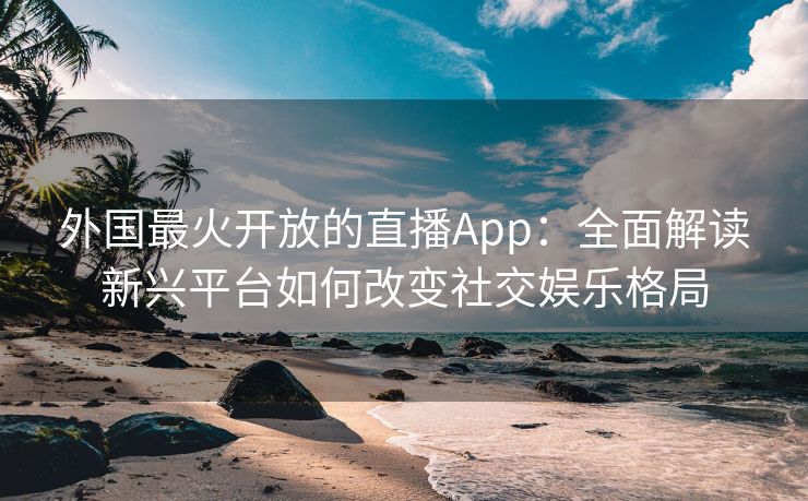 外国最火开放的直播App：全面解读新兴平台如何改变社交娱乐格局