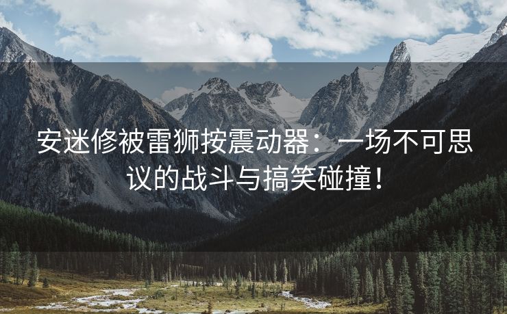 安迷修被雷狮按震动器：一场不可思议的战斗与搞笑碰撞！