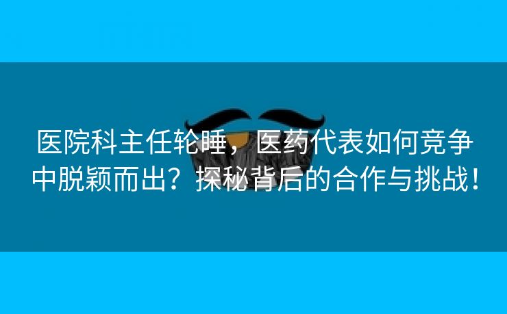 医院科主任轮睡，医药代表如何竞争中脱颖而出？探秘背后的合作与挑战！