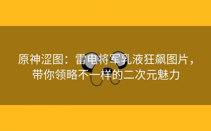 原神涩图：雷电将军乳液狂飙图片，带你领略不一样的二次元魅力