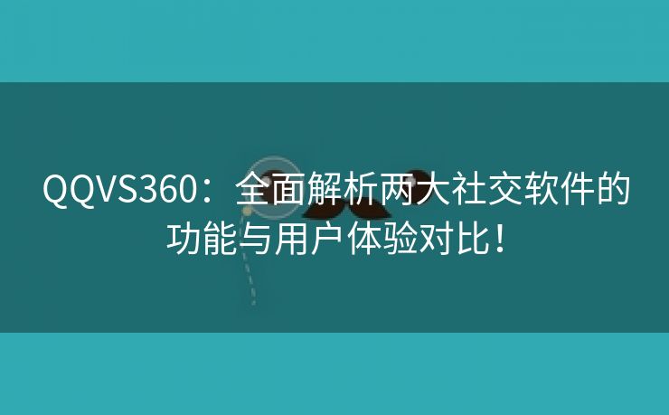 QQVS360：全面解析两大社交软件的功能与用户体验对比！