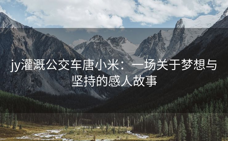 jy灌溉公交车唐小米：一场关于梦想与坚持的感人故事