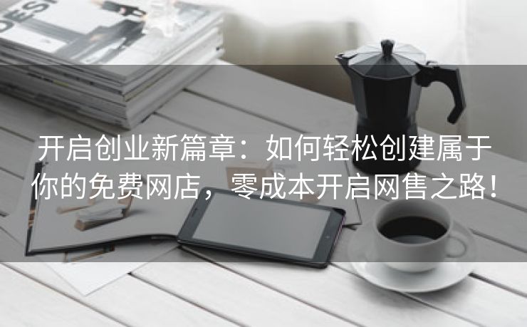 开启创业新篇章：如何轻松创建属于你的免费网店，零成本开启网售之路！
