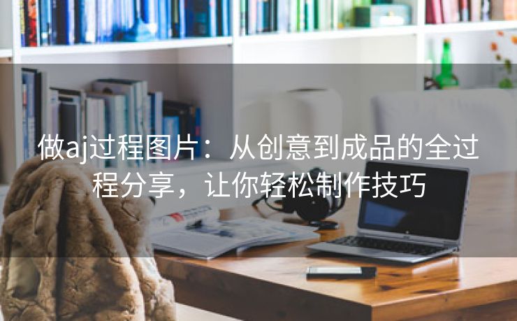 做aj过程图片：从创意到成品的全过程分享，让你轻松制作技巧
