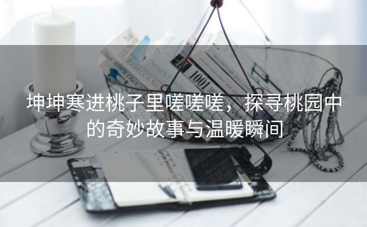 坤坤寒进桃子里嗟嗟嗟，探寻桃园中的奇妙故事与温暖瞬间