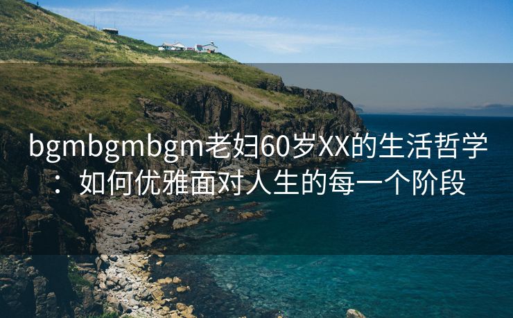 bgmbgmbgm老妇60岁XX的生活哲学：如何优雅面对人生的每一个阶段