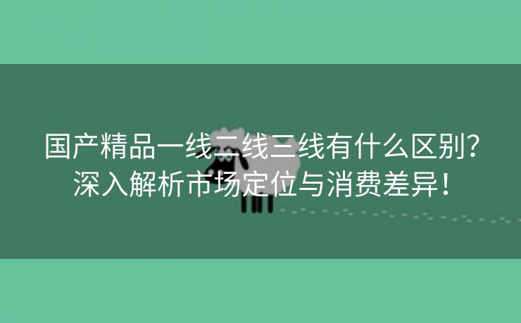 国产精品一线二线三线有什么区别？深入解析市场定位与消费差异！