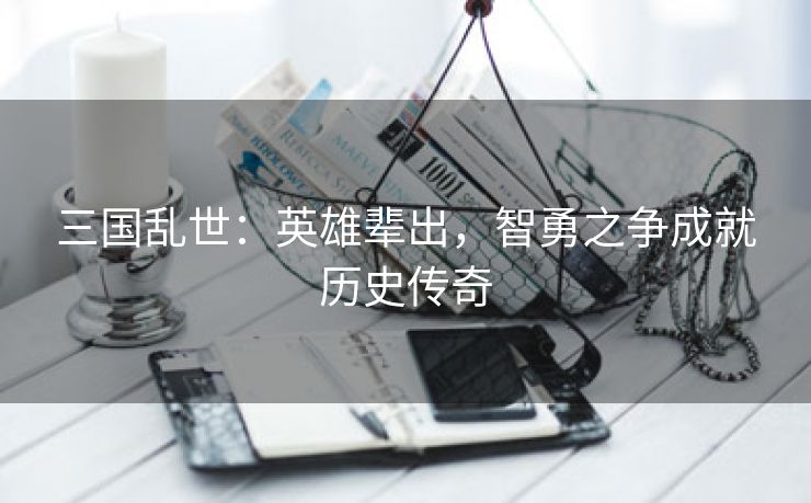 三国乱世：英雄辈出，智勇之争成就历史传奇